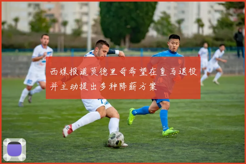 西媒报道莫德里奇希望在皇马退役并主动提出多种降薪方案