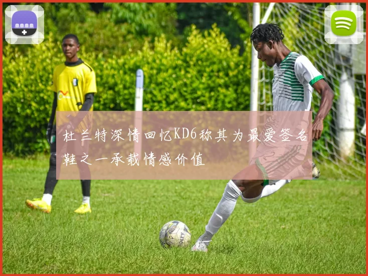 杜兰特深情回忆KD6称其为最爱签名鞋之一承载情感价值