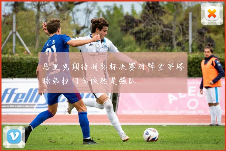 恩里克期待洲际杯决赛对阵金字塔称弗拉门戈依然是强队