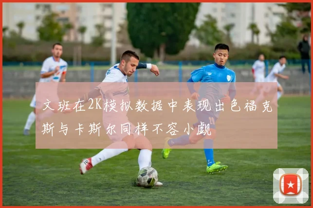 文班在2K模拟数据中表现出色福克斯与卡斯尔同样不容小觑