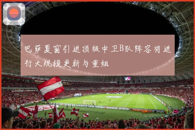 巴萨夏窗引进顶级中卫B队阵容将进行大规模更新与重组