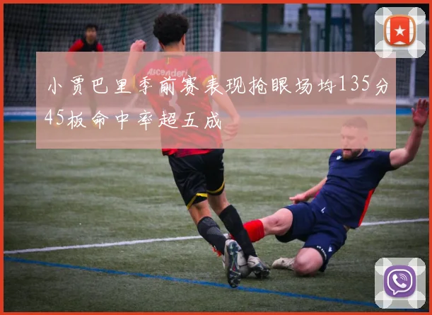 小贾巴里季前赛表现抢眼场均135分45板命中率超五成