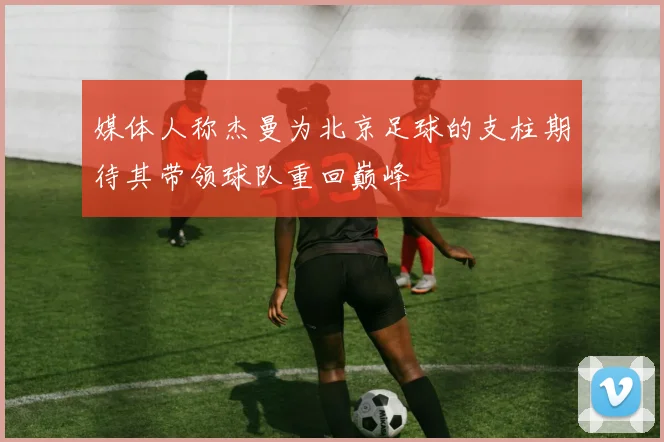 媒体人称杰曼为北京足球的支柱期待其带领球队重回巅峰