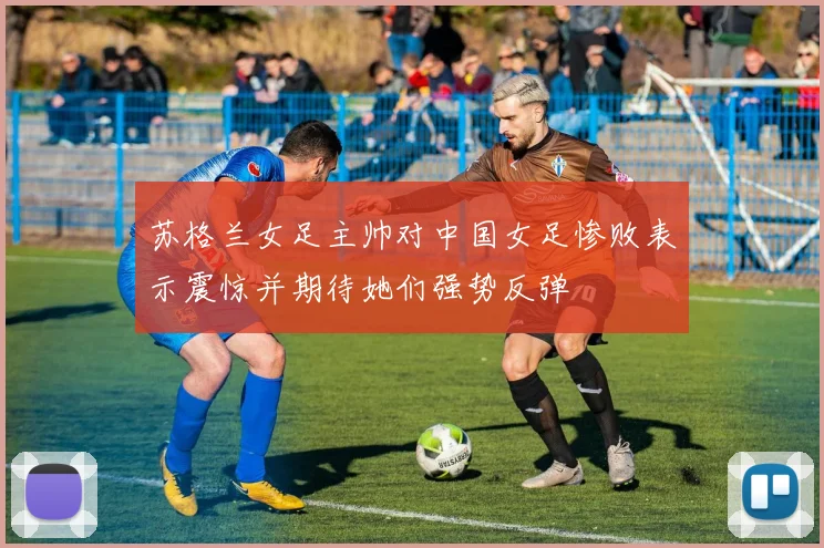 苏格兰女足主帅对中国女足惨败表示震惊并期待她们强势反弹
