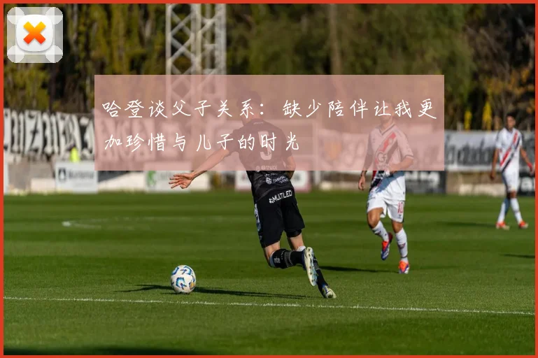 哈登谈父子关系：缺少陪伴让我更加珍惜与儿子的时光