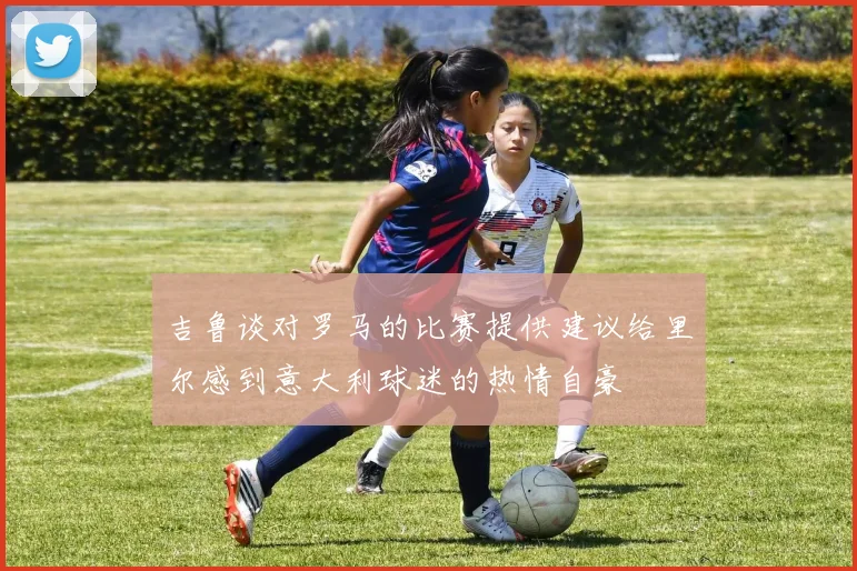 吉鲁谈对罗马的比赛提供建议给里尔感到意大利球迷的热情自豪