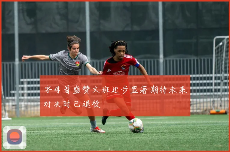 字母哥盛赞文班进步显著期待未来对决时已退役