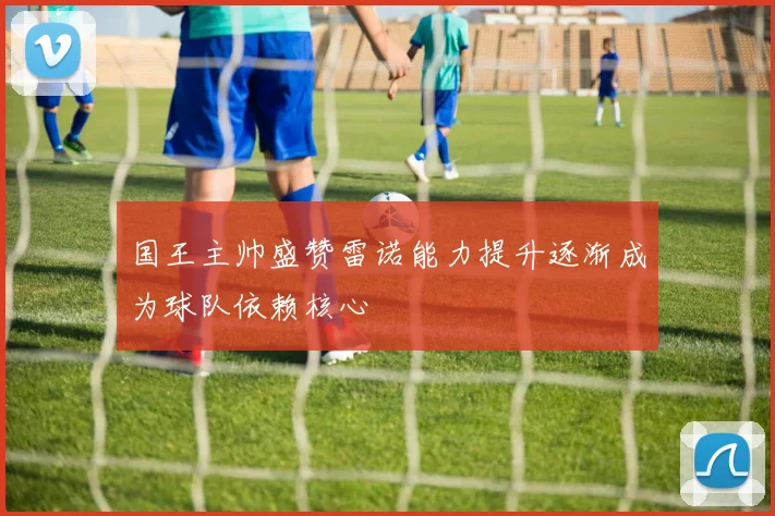 国王主帅盛赞雷诺能力提升逐渐成为球队依赖核心