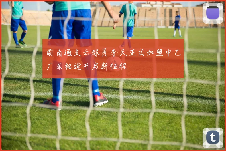 前南通支云球员李天正式加盟中乙广东铭途开启新征程