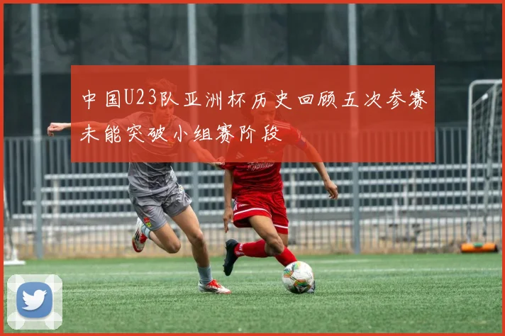 中国U23队亚洲杯历史回顾五次参赛未能突破小组赛阶段