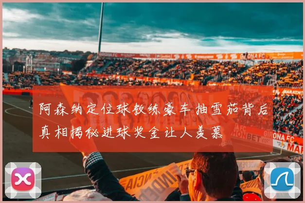 阿森纳定位球教练豪车抽雪茄背后真相揭秘进球奖金让人羡慕