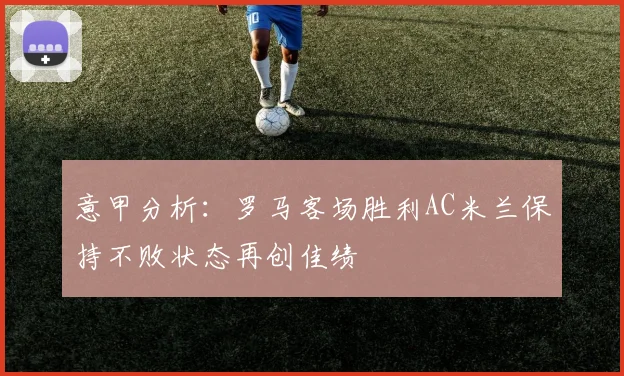 意甲分析：罗马客场胜利AC米兰保持不败状态再创佳绩