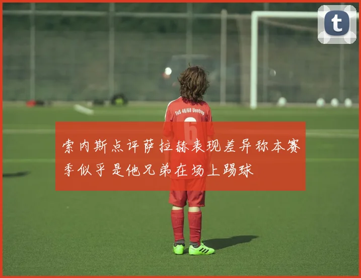 索内斯点评萨拉赫表现差异称本赛季似乎是他兄弟在场上踢球