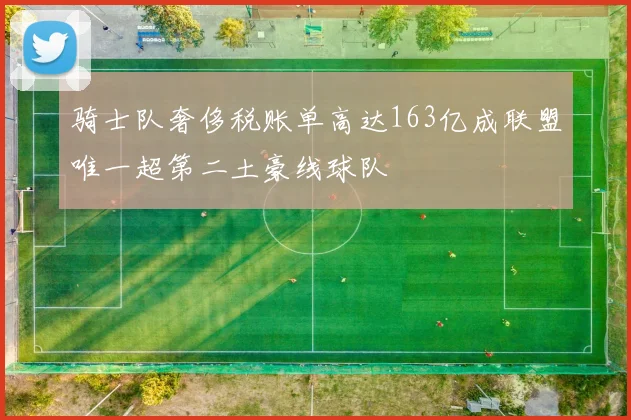 骑士队奢侈税账单高达163亿成联盟唯一超第二土豪线球队