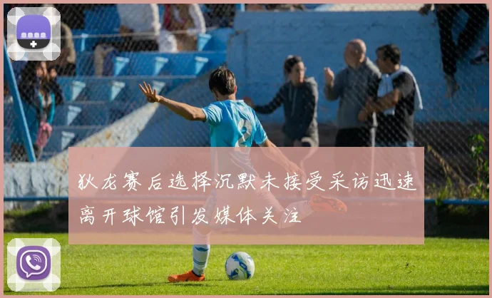 狄龙赛后选择沉默未接受采访迅速离开球馆引发媒体关注