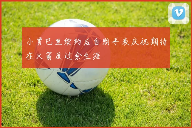 小贾巴里续约后自购手表庆祝期待在火箭度过余生涯