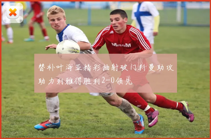 替补叶海亚精彩抽射破门科曼助攻助力利雅得胜利2-0领先
