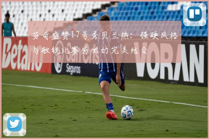 芬奇盛赞17号秀贝兰热：强硬风格与敏锐比赛感觉的完美结合