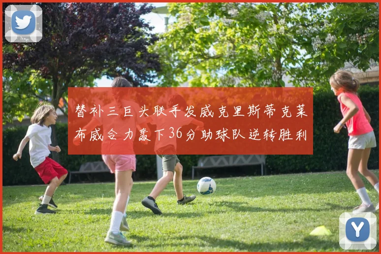 替补三巨头联手发威克里斯蒂克莱布威合力轰下36分助球队逆转胜利