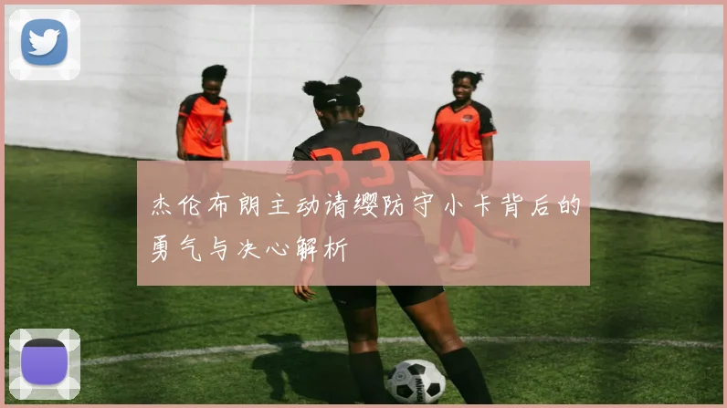 杰伦布朗主动请缨防守小卡背后的勇气与决心解析