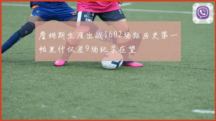 詹姆斯生涯出战1602场距历史第一帕里什仅差9场纪录在望