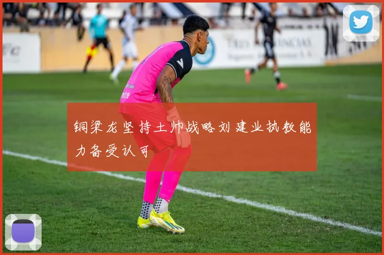 铜梁龙坚持土帅战略刘建业执教能力备受认可