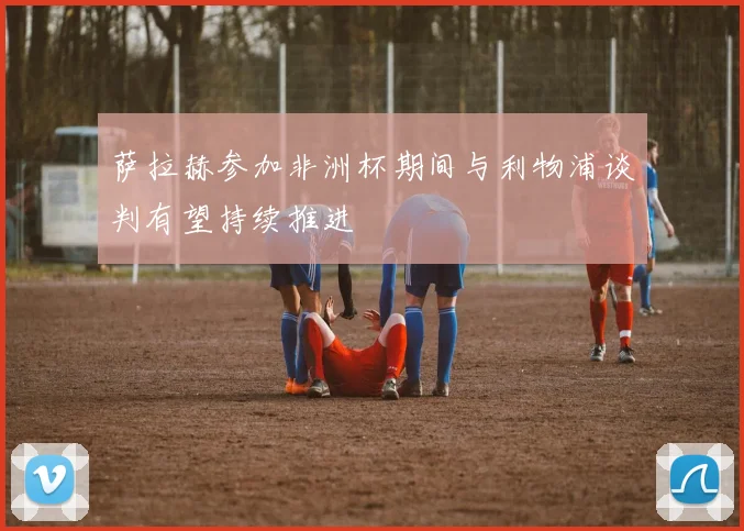 萨拉赫参加非洲杯期间与利物浦谈判有望持续推进