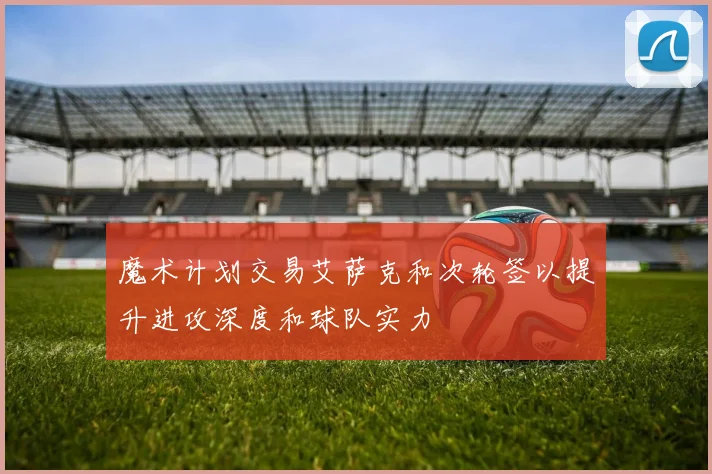 魔术计划交易艾萨克和次轮签以提升进攻深度和球队实力