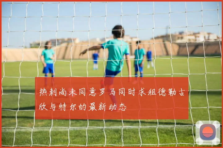 热刺尚未同意罗马同时求租德勒古欣与特尔的最新动态