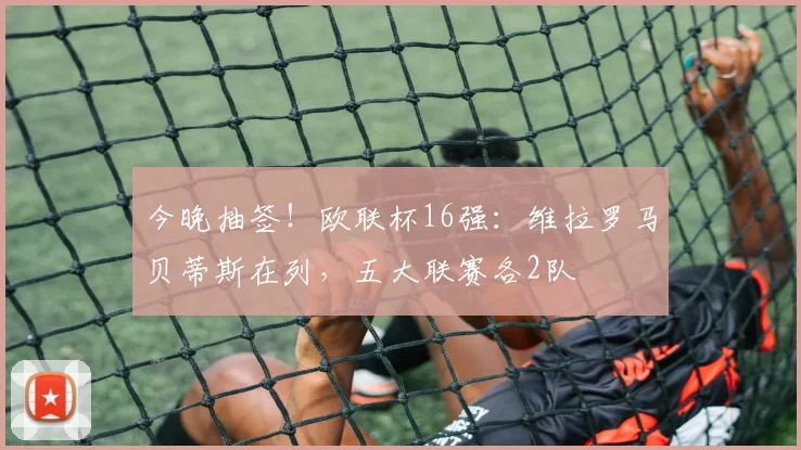 今晚抽签！欧联杯16强：维拉罗马贝蒂斯在列，五大联赛各2队