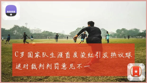 C罗国家队生涯首度染红引发热议球迷对裁判判罚意见不一