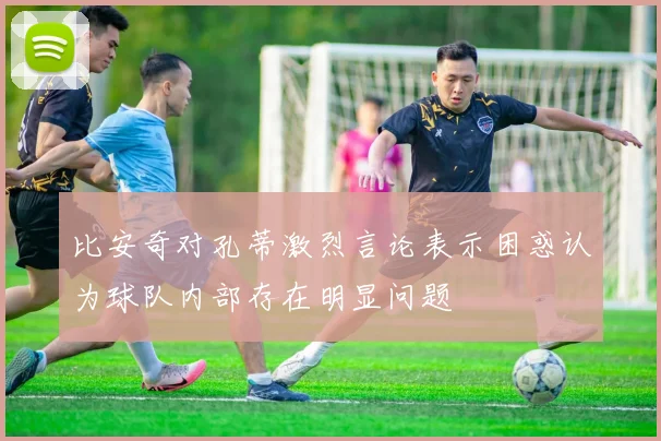 比安奇对孔蒂激烈言论表示困惑认为球队内部存在明显问题