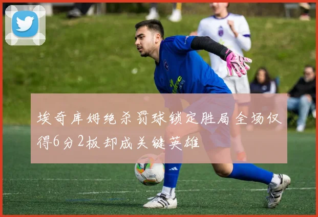 埃奇库姆绝杀罚球锁定胜局全场仅得6分2板却成关键英雄