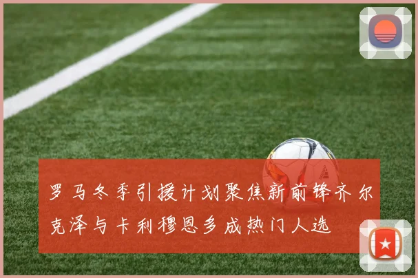 罗马冬季引援计划聚焦新前锋齐尔克泽与卡利穆恩多成热门人选