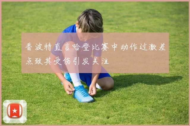 香波特直言哈登比赛中动作过激差点致其受伤引发关注