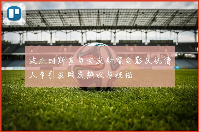 波杰姆斯基与女友甜蜜合影庆祝情人节引发网友热议与祝福
